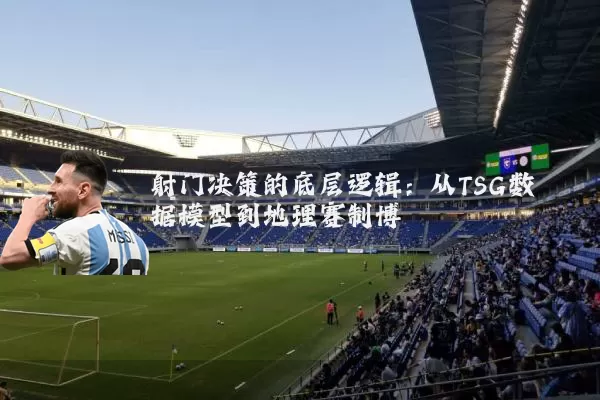 射门决策的底层逻辑：从TSG数据模型到地理赛制博弈