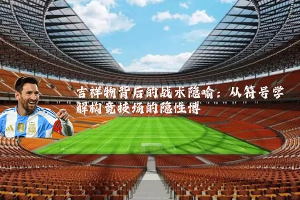 吉祥物背后的战术隐喻:从符号学解构竞技场的隐性博弈